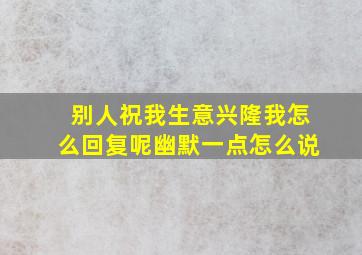 别人祝我生意兴隆我怎么回复呢幽默一点怎么说