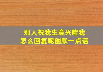 别人祝我生意兴隆我怎么回复呢幽默一点话