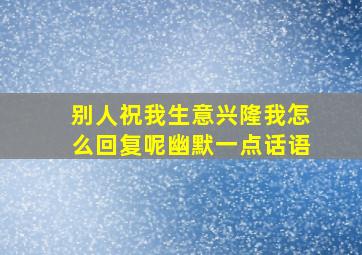 别人祝我生意兴隆我怎么回复呢幽默一点话语