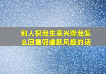 别人祝我生意兴隆我怎么回复呢幽默风趣的话