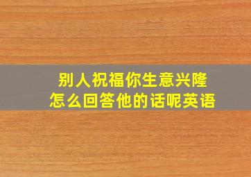 别人祝福你生意兴隆怎么回答他的话呢英语