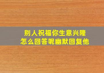 别人祝福你生意兴隆怎么回答呢幽默回复他