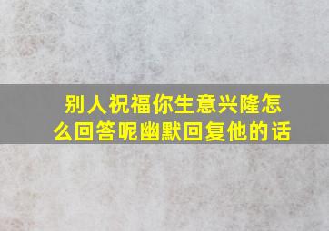 别人祝福你生意兴隆怎么回答呢幽默回复他的话