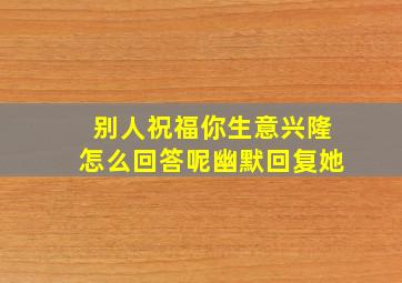 别人祝福你生意兴隆怎么回答呢幽默回复她