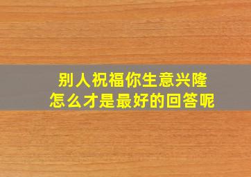 别人祝福你生意兴隆怎么才是最好的回答呢