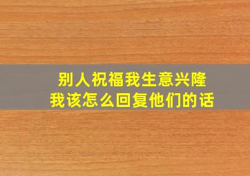 别人祝福我生意兴隆我该怎么回复他们的话