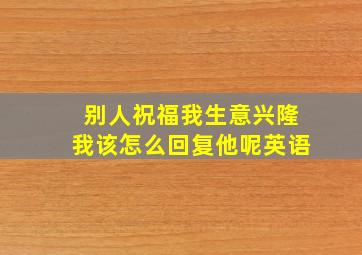 别人祝福我生意兴隆我该怎么回复他呢英语