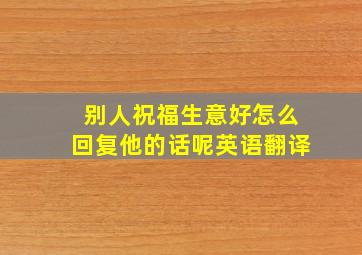 别人祝福生意好怎么回复他的话呢英语翻译