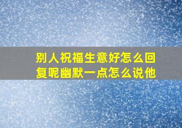 别人祝福生意好怎么回复呢幽默一点怎么说他