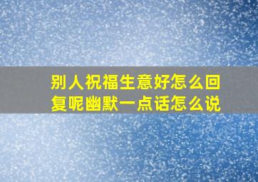 别人祝福生意好怎么回复呢幽默一点话怎么说