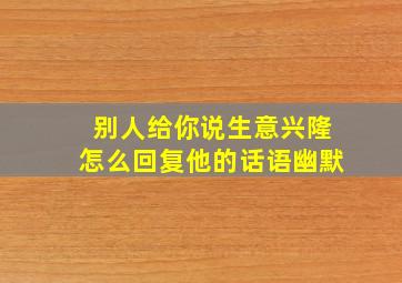 别人给你说生意兴隆怎么回复他的话语幽默