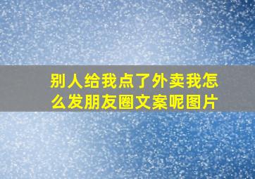 别人给我点了外卖我怎么发朋友圈文案呢图片