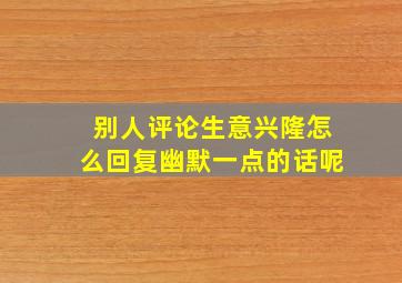 别人评论生意兴隆怎么回复幽默一点的话呢