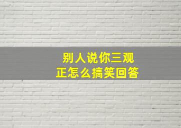 别人说你三观正怎么搞笑回答