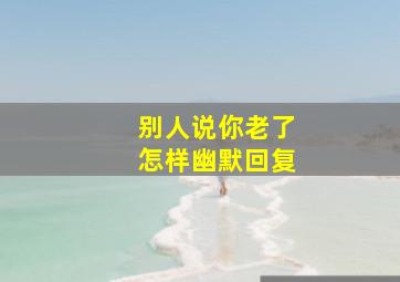 别人说你老了怎样幽默回复