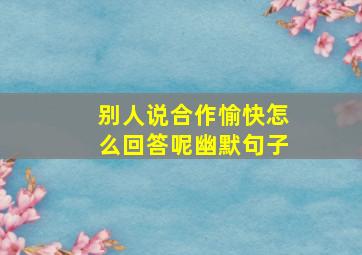 别人说合作愉快怎么回答呢幽默句子