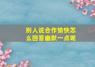 别人说合作愉快怎么回答幽默一点呢