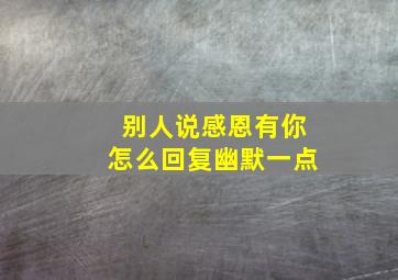 别人说感恩有你怎么回复幽默一点