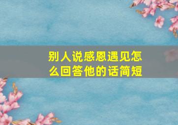 别人说感恩遇见怎么回答他的话简短