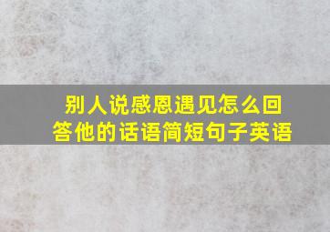 别人说感恩遇见怎么回答他的话语简短句子英语