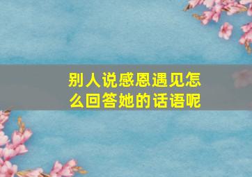 别人说感恩遇见怎么回答她的话语呢