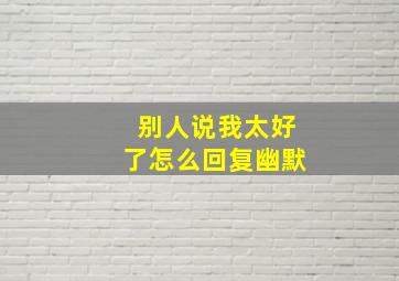 别人说我太好了怎么回复幽默