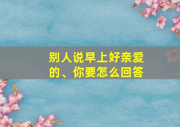 别人说早上好亲爱的、你要怎么回答