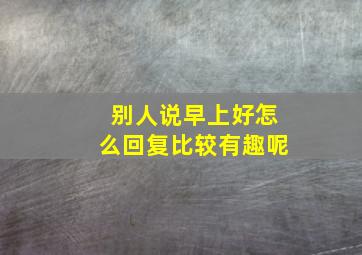 别人说早上好怎么回复比较有趣呢