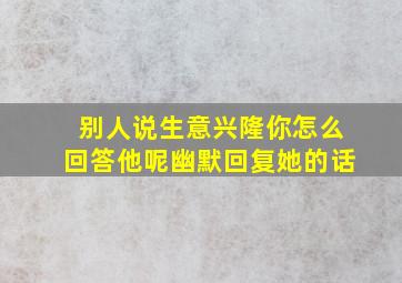 别人说生意兴隆你怎么回答他呢幽默回复她的话