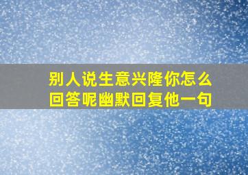 别人说生意兴隆你怎么回答呢幽默回复他一句