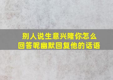 别人说生意兴隆你怎么回答呢幽默回复他的话语