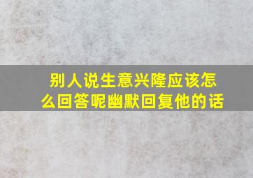 别人说生意兴隆应该怎么回答呢幽默回复他的话