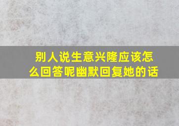 别人说生意兴隆应该怎么回答呢幽默回复她的话