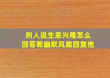 别人说生意兴隆怎么回答呢幽默风趣回复他