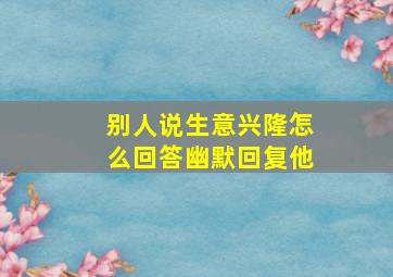 别人说生意兴隆怎么回答幽默回复他