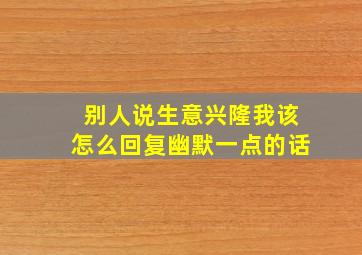 别人说生意兴隆我该怎么回复幽默一点的话