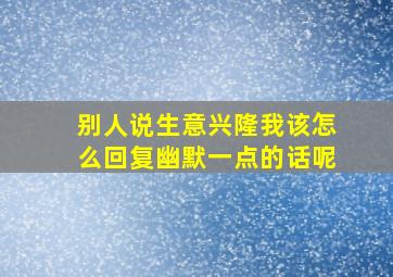 别人说生意兴隆我该怎么回复幽默一点的话呢