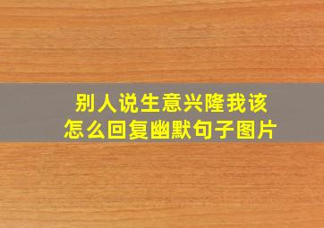 别人说生意兴隆我该怎么回复幽默句子图片