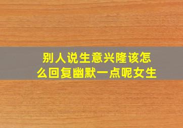 别人说生意兴隆该怎么回复幽默一点呢女生