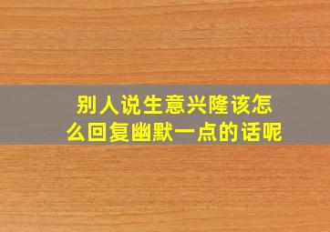 别人说生意兴隆该怎么回复幽默一点的话呢