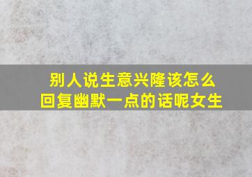 别人说生意兴隆该怎么回复幽默一点的话呢女生