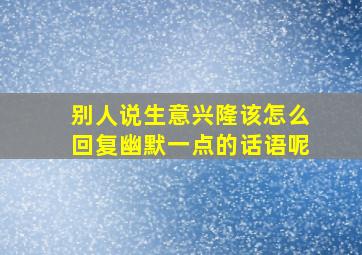 别人说生意兴隆该怎么回复幽默一点的话语呢