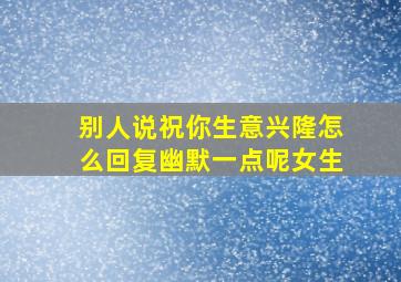 别人说祝你生意兴隆怎么回复幽默一点呢女生