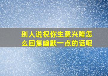 别人说祝你生意兴隆怎么回复幽默一点的话呢