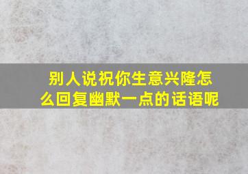 别人说祝你生意兴隆怎么回复幽默一点的话语呢