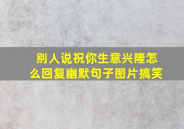 别人说祝你生意兴隆怎么回复幽默句子图片搞笑