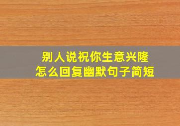 别人说祝你生意兴隆怎么回复幽默句子简短