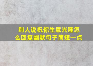 别人说祝你生意兴隆怎么回复幽默句子简短一点