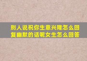 别人说祝你生意兴隆怎么回复幽默的话呢女生怎么回答