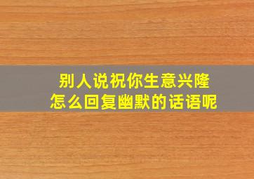 别人说祝你生意兴隆怎么回复幽默的话语呢